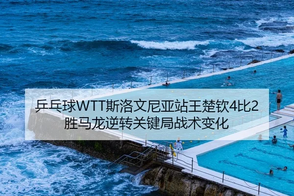 乒乓球WTT斯洛文尼亚站王楚钦4比2胜马龙逆转关键局战术变化